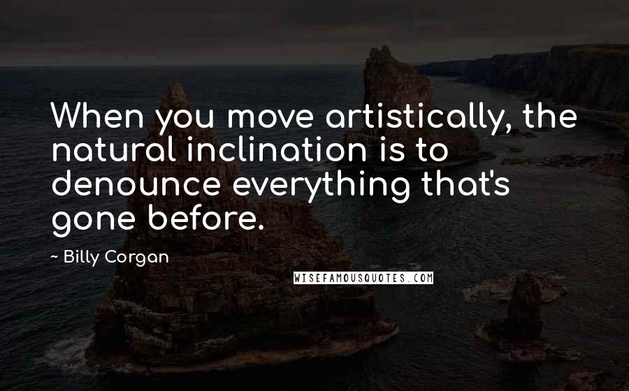 Billy Corgan Quotes: When you move artistically, the natural inclination is to denounce everything that's gone before.