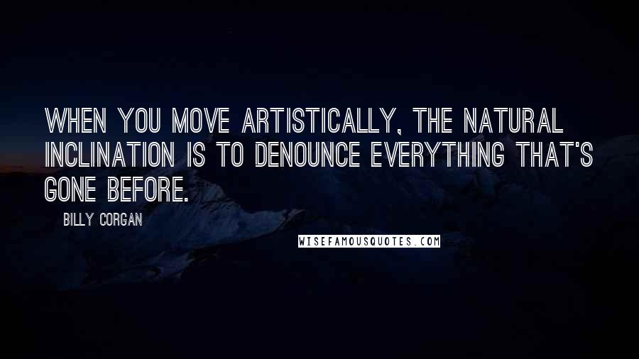 Billy Corgan Quotes: When you move artistically, the natural inclination is to denounce everything that's gone before.