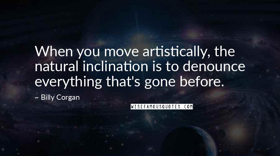 Billy Corgan Quotes: When you move artistically, the natural inclination is to denounce everything that's gone before.