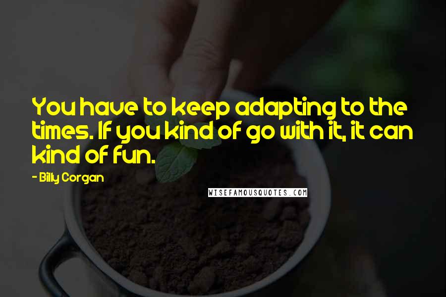 Billy Corgan Quotes: You have to keep adapting to the times. If you kind of go with it, it can kind of fun.