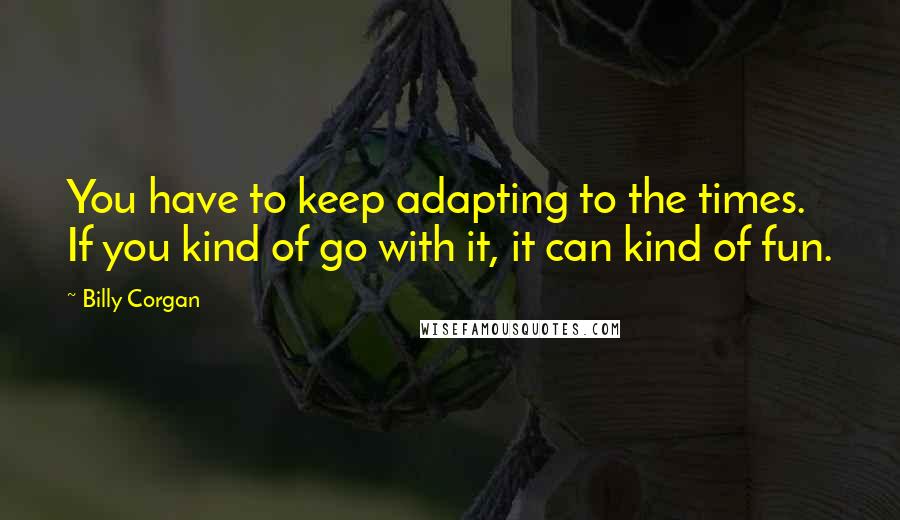 Billy Corgan Quotes: You have to keep adapting to the times. If you kind of go with it, it can kind of fun.