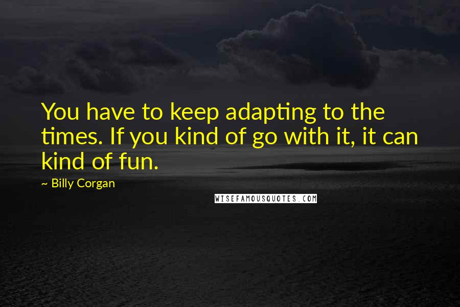 Billy Corgan Quotes: You have to keep adapting to the times. If you kind of go with it, it can kind of fun.