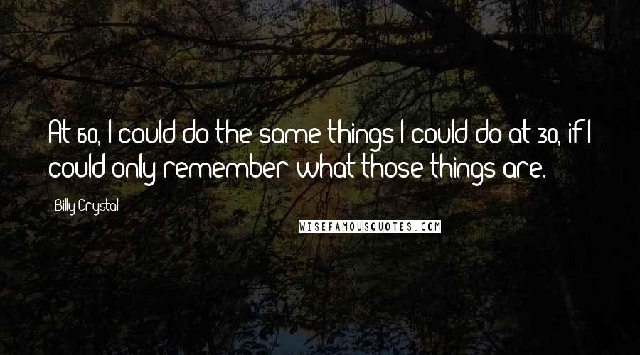 Billy Crystal Quotes: At 60, I could do the same things I could do at 30, if I could only remember what those things are.