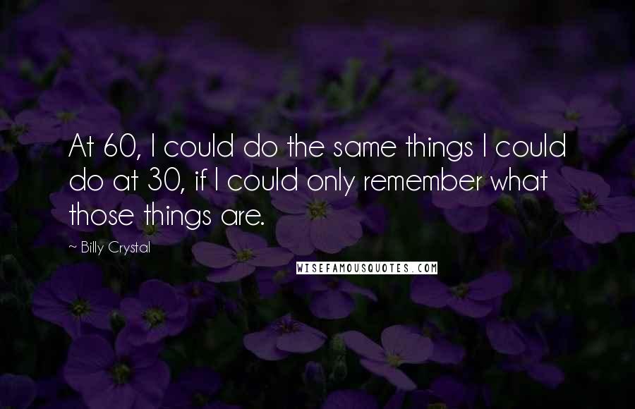 Billy Crystal Quotes: At 60, I could do the same things I could do at 30, if I could only remember what those things are.