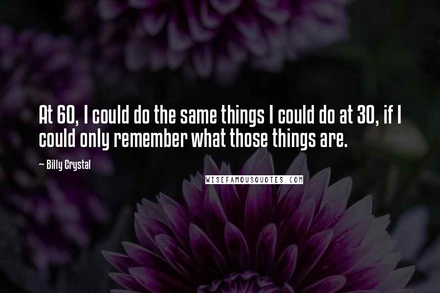 Billy Crystal Quotes: At 60, I could do the same things I could do at 30, if I could only remember what those things are.