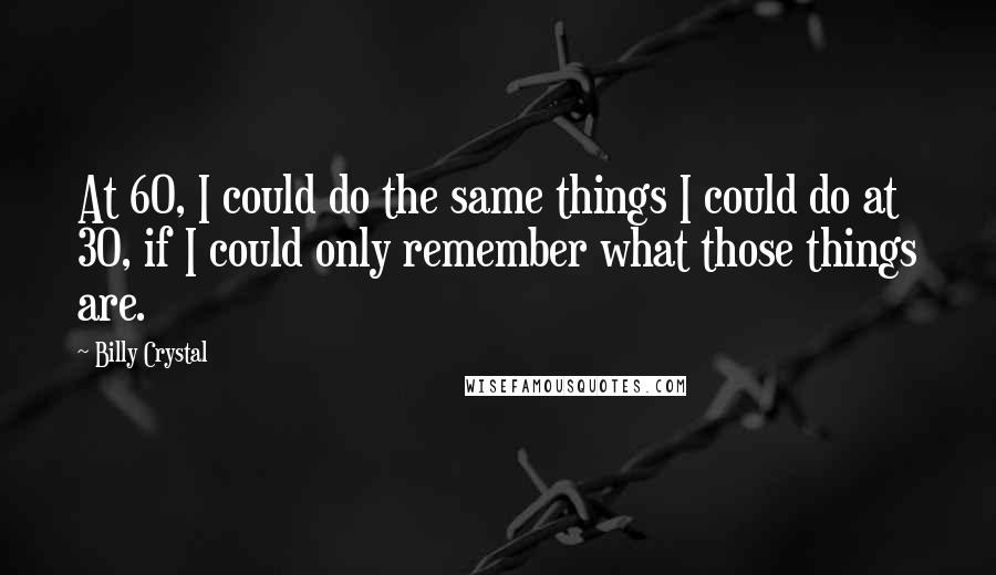 Billy Crystal Quotes: At 60, I could do the same things I could do at 30, if I could only remember what those things are.