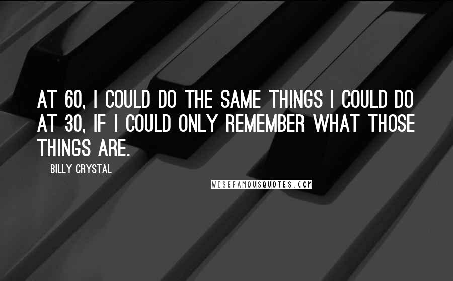 Billy Crystal Quotes: At 60, I could do the same things I could do at 30, if I could only remember what those things are.