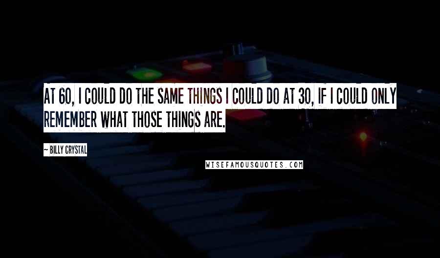 Billy Crystal Quotes: At 60, I could do the same things I could do at 30, if I could only remember what those things are.