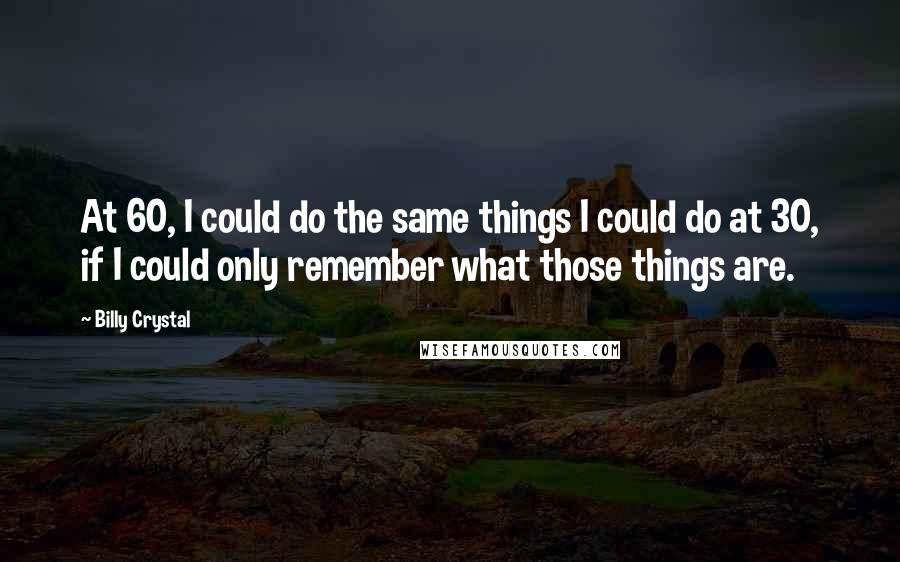 Billy Crystal Quotes: At 60, I could do the same things I could do at 30, if I could only remember what those things are.