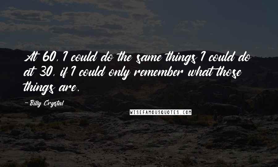 Billy Crystal Quotes: At 60, I could do the same things I could do at 30, if I could only remember what those things are.