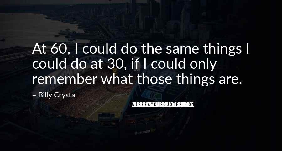 Billy Crystal Quotes: At 60, I could do the same things I could do at 30, if I could only remember what those things are.