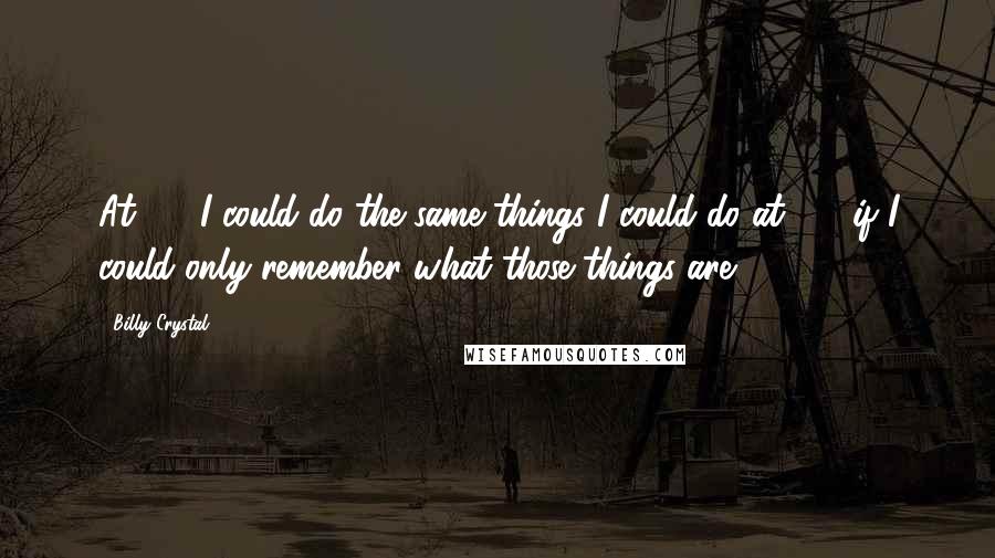 Billy Crystal Quotes: At 60, I could do the same things I could do at 30, if I could only remember what those things are.