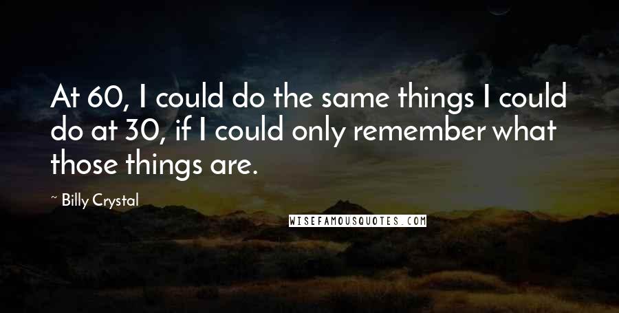 Billy Crystal Quotes: At 60, I could do the same things I could do at 30, if I could only remember what those things are.