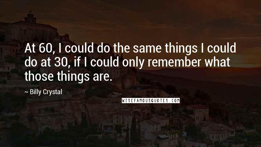 Billy Crystal Quotes: At 60, I could do the same things I could do at 30, if I could only remember what those things are.