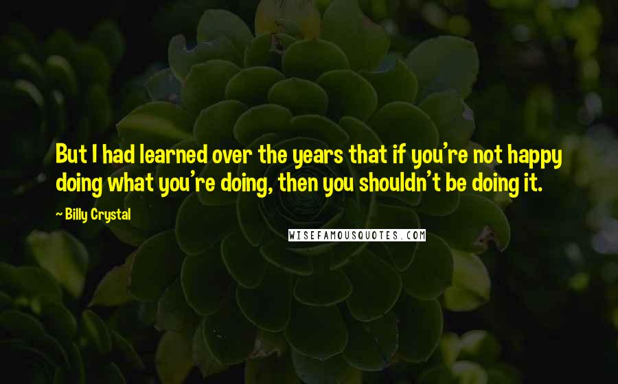 Billy Crystal Quotes: But I had learned over the years that if you're not happy doing what you're doing, then you shouldn't be doing it.