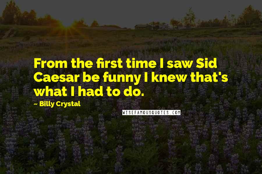 Billy Crystal Quotes: From the first time I saw Sid Caesar be funny I knew that's what I had to do.