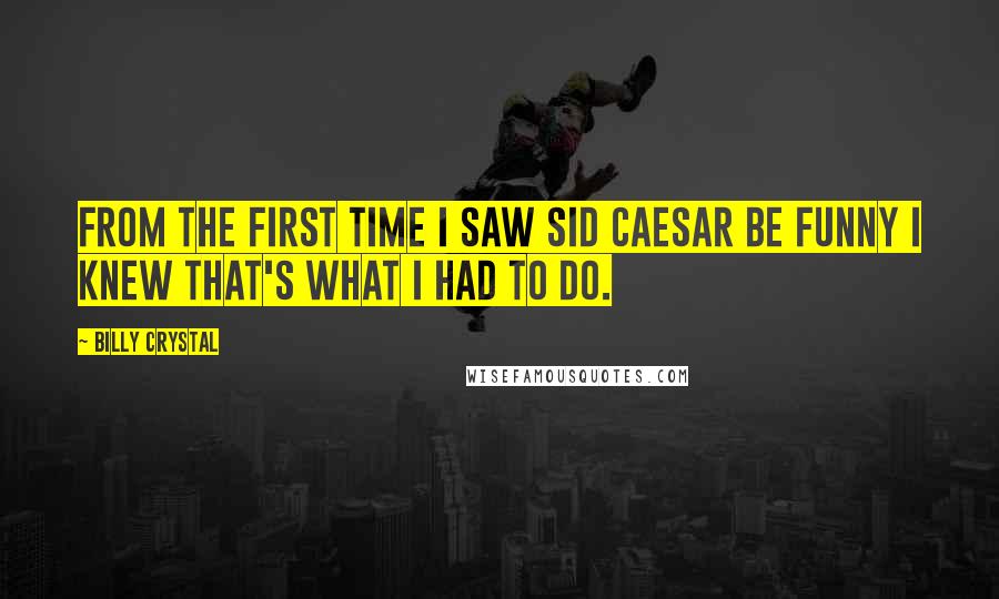 Billy Crystal Quotes: From the first time I saw Sid Caesar be funny I knew that's what I had to do.