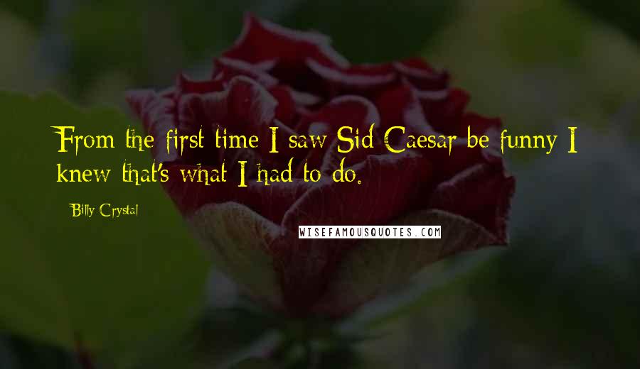 Billy Crystal Quotes: From the first time I saw Sid Caesar be funny I knew that's what I had to do.