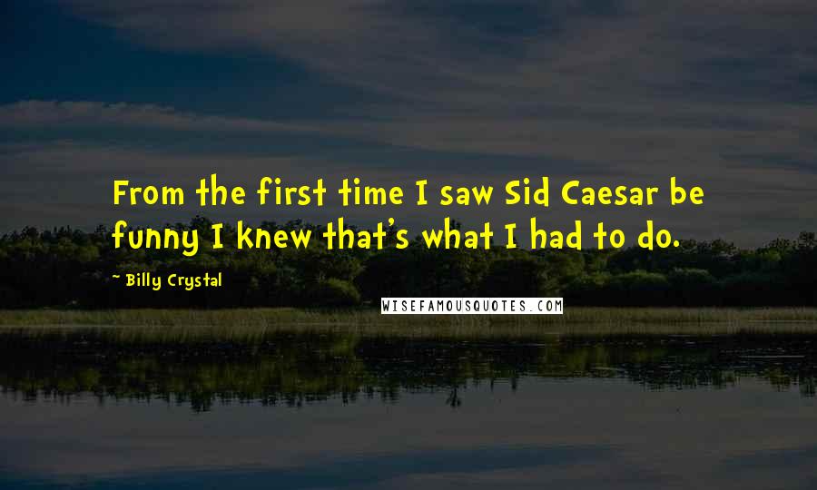 Billy Crystal Quotes: From the first time I saw Sid Caesar be funny I knew that's what I had to do.