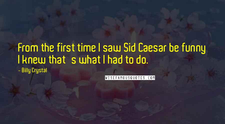 Billy Crystal Quotes: From the first time I saw Sid Caesar be funny I knew that's what I had to do.