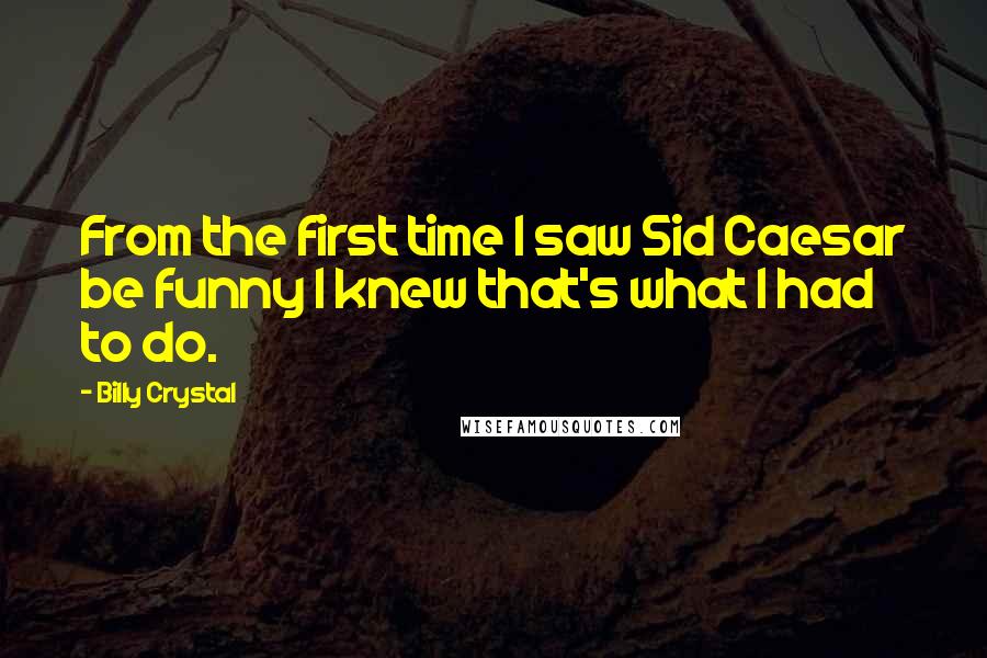 Billy Crystal Quotes: From the first time I saw Sid Caesar be funny I knew that's what I had to do.