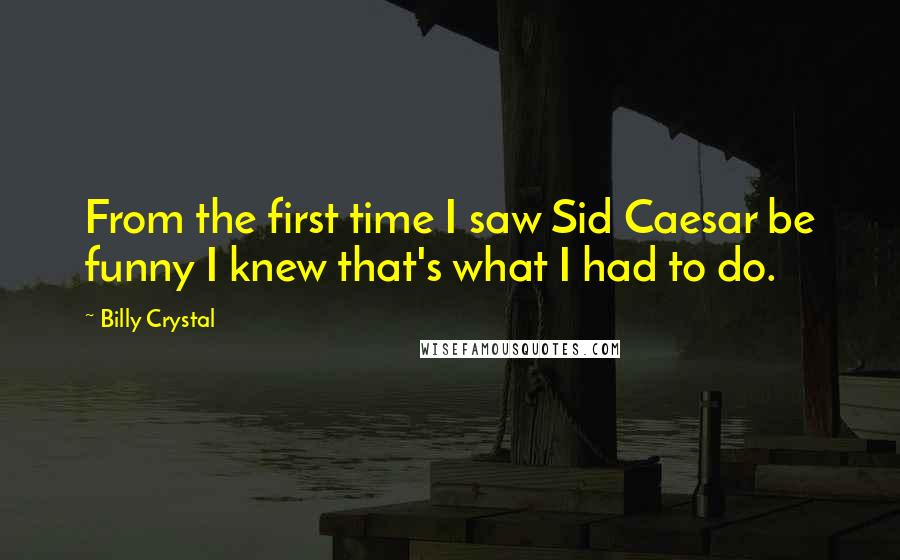 Billy Crystal Quotes: From the first time I saw Sid Caesar be funny I knew that's what I had to do.