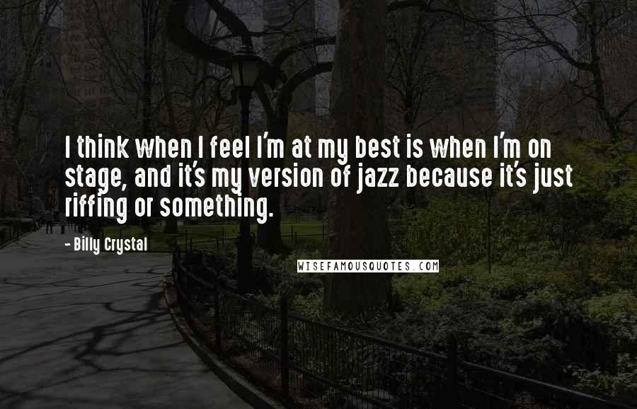Billy Crystal Quotes: I think when I feel I'm at my best is when I'm on stage, and it's my version of jazz because it's just riffing or something.