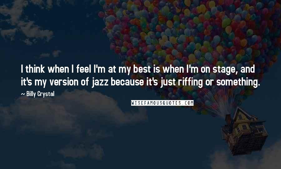 Billy Crystal Quotes: I think when I feel I'm at my best is when I'm on stage, and it's my version of jazz because it's just riffing or something.