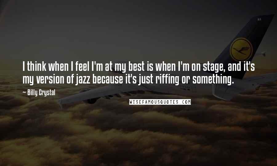Billy Crystal Quotes: I think when I feel I'm at my best is when I'm on stage, and it's my version of jazz because it's just riffing or something.