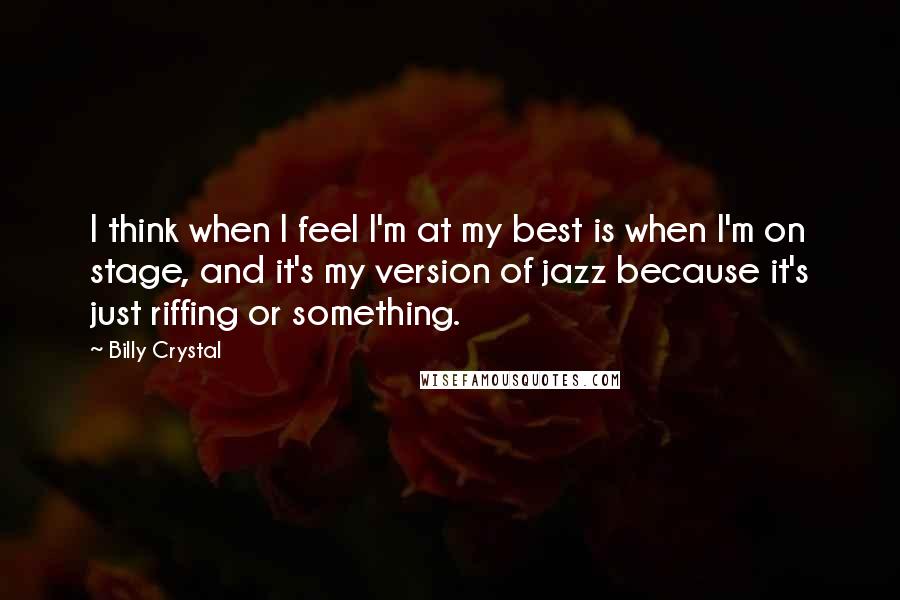 Billy Crystal Quotes: I think when I feel I'm at my best is when I'm on stage, and it's my version of jazz because it's just riffing or something.