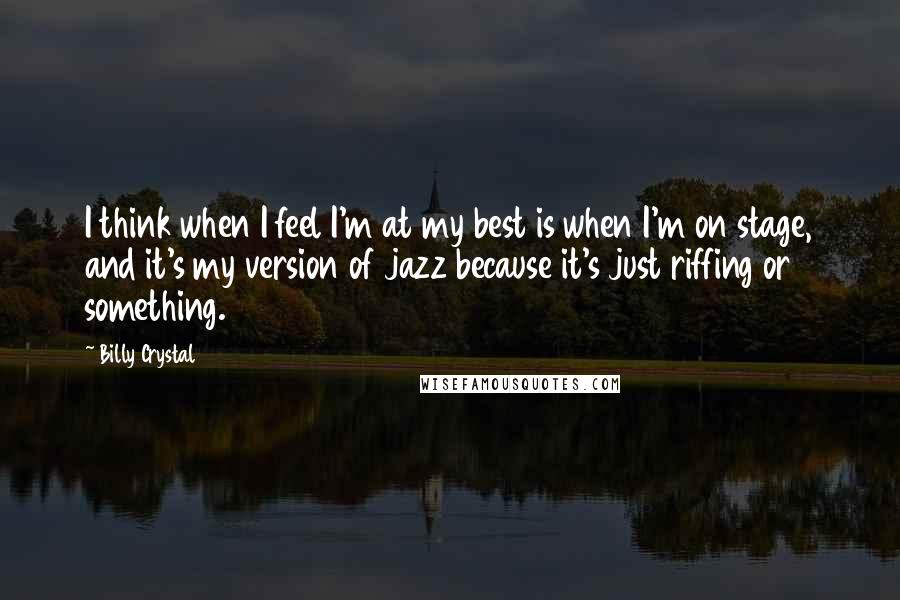 Billy Crystal Quotes: I think when I feel I'm at my best is when I'm on stage, and it's my version of jazz because it's just riffing or something.
