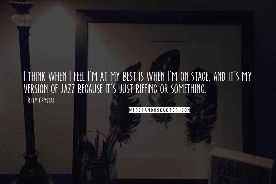 Billy Crystal Quotes: I think when I feel I'm at my best is when I'm on stage, and it's my version of jazz because it's just riffing or something.