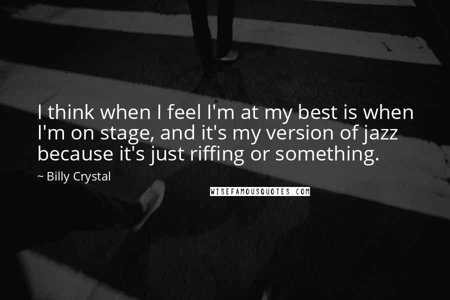 Billy Crystal Quotes: I think when I feel I'm at my best is when I'm on stage, and it's my version of jazz because it's just riffing or something.
