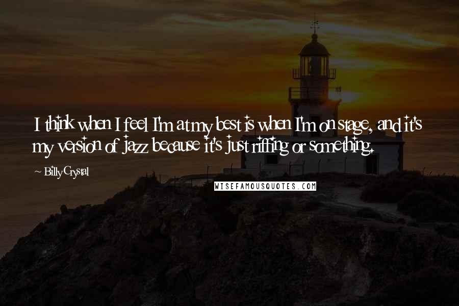Billy Crystal Quotes: I think when I feel I'm at my best is when I'm on stage, and it's my version of jazz because it's just riffing or something.