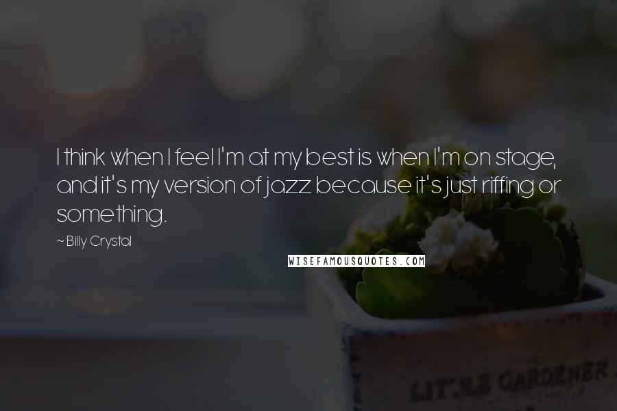 Billy Crystal Quotes: I think when I feel I'm at my best is when I'm on stage, and it's my version of jazz because it's just riffing or something.