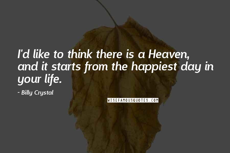 Billy Crystal Quotes: I'd like to think there is a Heaven, and it starts from the happiest day in your life.