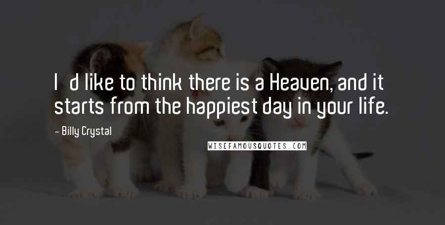 Billy Crystal Quotes: I'd like to think there is a Heaven, and it starts from the happiest day in your life.