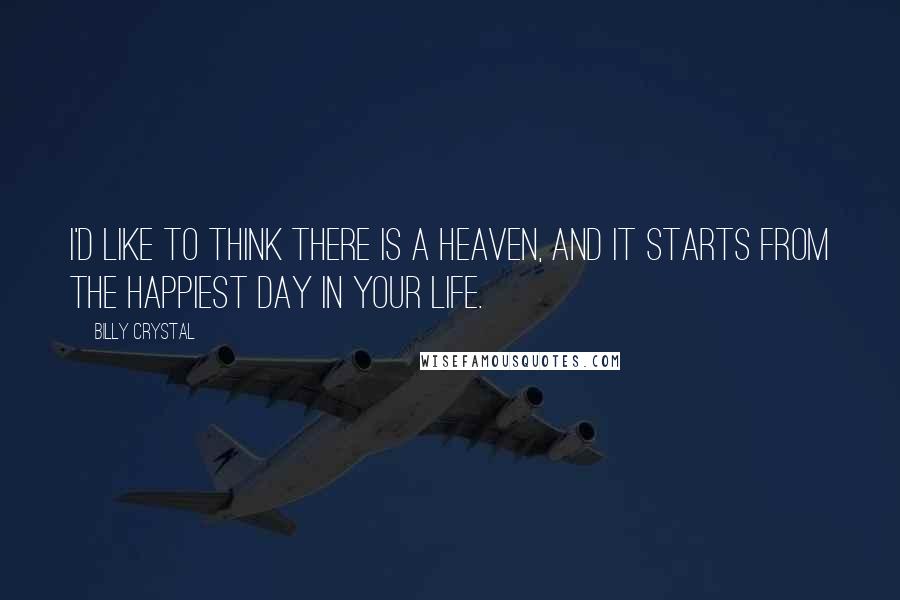 Billy Crystal Quotes: I'd like to think there is a Heaven, and it starts from the happiest day in your life.