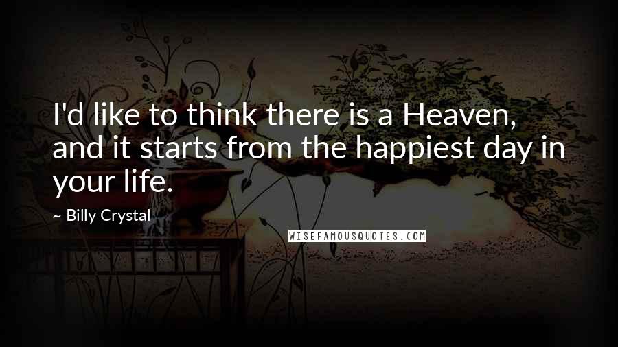 Billy Crystal Quotes: I'd like to think there is a Heaven, and it starts from the happiest day in your life.