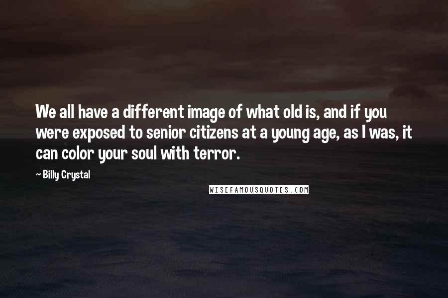 Billy Crystal Quotes: We all have a different image of what old is, and if you were exposed to senior citizens at a young age, as I was, it can color your soul with terror.