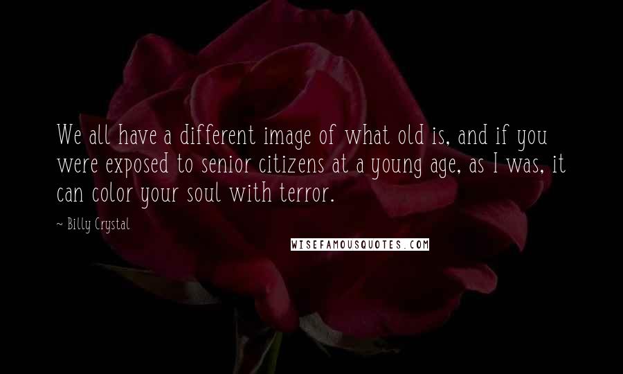 Billy Crystal Quotes: We all have a different image of what old is, and if you were exposed to senior citizens at a young age, as I was, it can color your soul with terror.