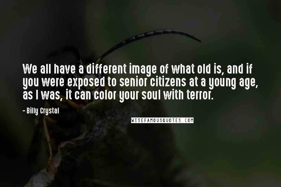 Billy Crystal Quotes: We all have a different image of what old is, and if you were exposed to senior citizens at a young age, as I was, it can color your soul with terror.