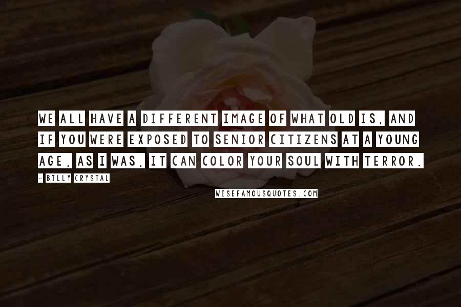 Billy Crystal Quotes: We all have a different image of what old is, and if you were exposed to senior citizens at a young age, as I was, it can color your soul with terror.