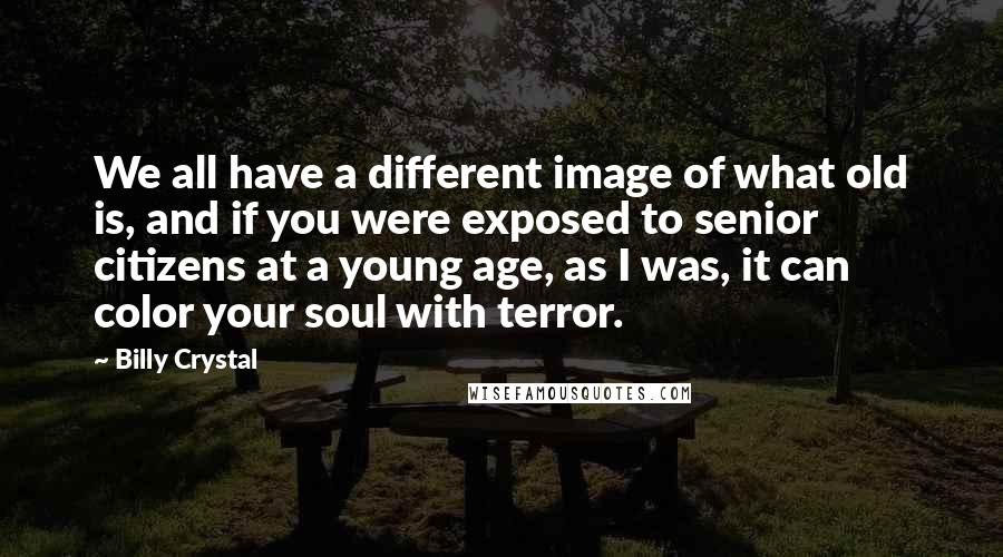 Billy Crystal Quotes: We all have a different image of what old is, and if you were exposed to senior citizens at a young age, as I was, it can color your soul with terror.