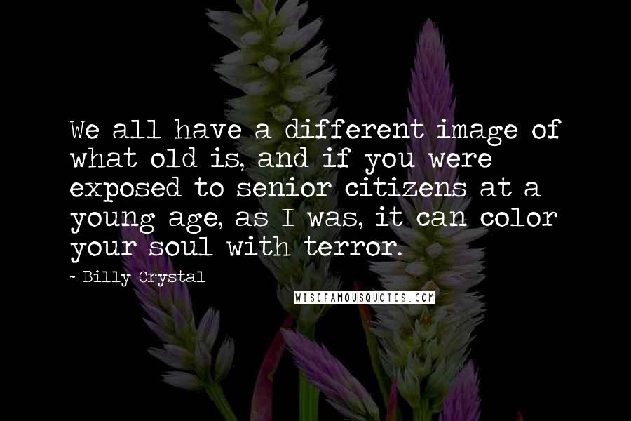 Billy Crystal Quotes: We all have a different image of what old is, and if you were exposed to senior citizens at a young age, as I was, it can color your soul with terror.