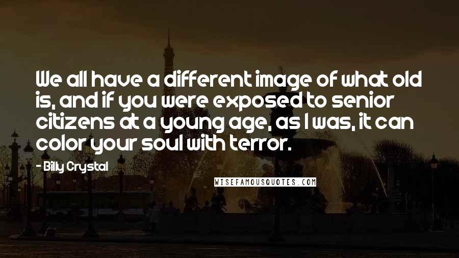 Billy Crystal Quotes: We all have a different image of what old is, and if you were exposed to senior citizens at a young age, as I was, it can color your soul with terror.