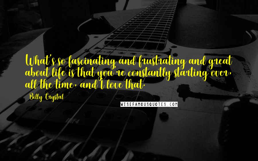Billy Crystal Quotes: What's so fascinating and frustrating and great about life is that you're constantly starting over, all the time, and I love that.