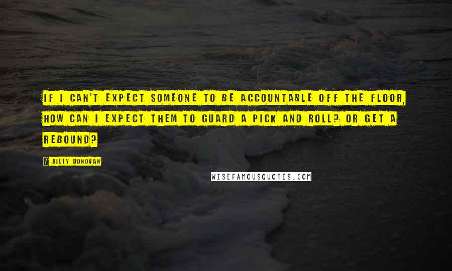 Billy Donovan Quotes: If I can't expect someone to be accountable off the floor, how can I expect them to guard a pick and roll? Or get a rebound?