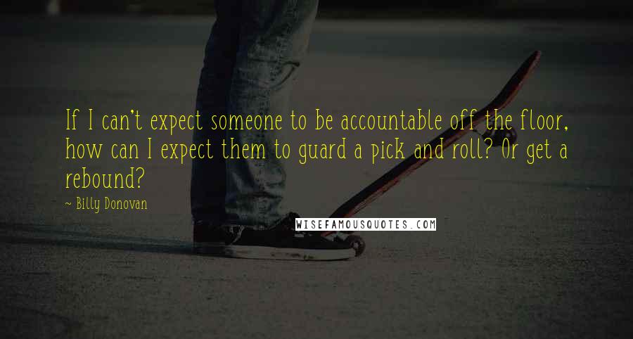 Billy Donovan Quotes: If I can't expect someone to be accountable off the floor, how can I expect them to guard a pick and roll? Or get a rebound?