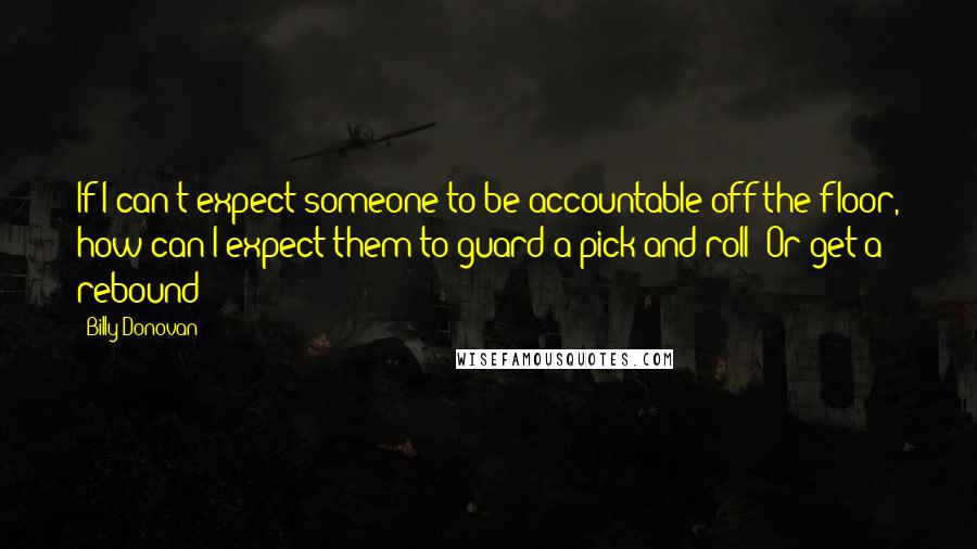 Billy Donovan Quotes: If I can't expect someone to be accountable off the floor, how can I expect them to guard a pick and roll? Or get a rebound?